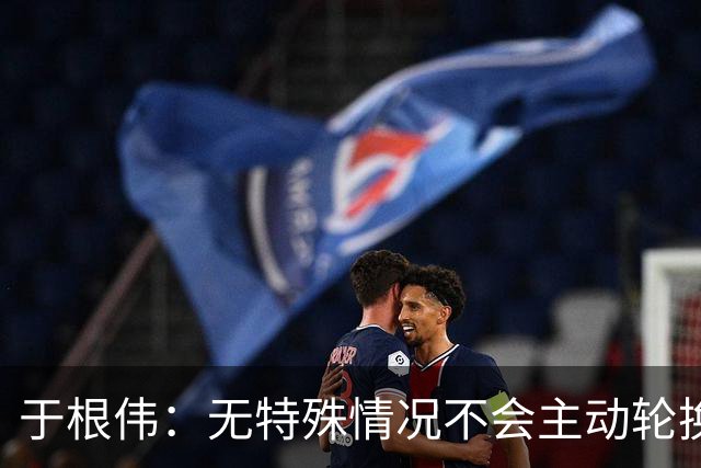 于根伟：无特殊情况不会主动轮换，秉持这种精神打好收官战