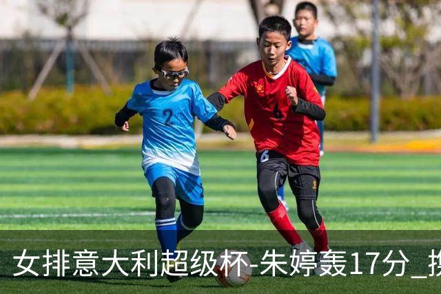 女排意大利超级杯-朱婷轰17分 携姚迪助科内夺队史第9冠
