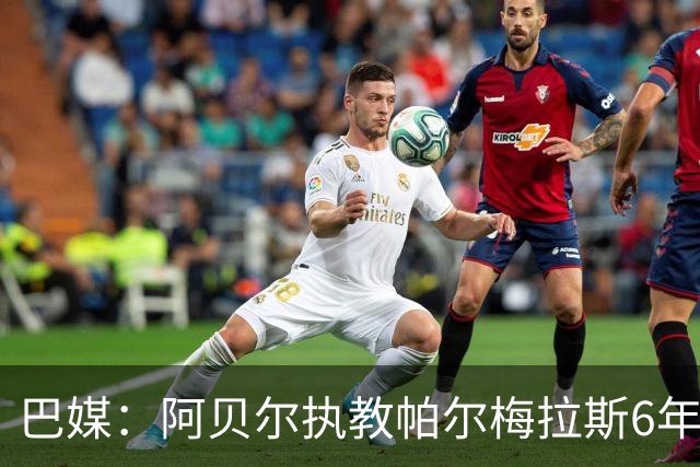巴媒：阿贝尔执教帕尔梅拉斯6年夺11冠，现阶段无意返回欧洲