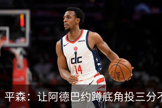 平森：让阿德巴约蹲底角投三分不是他的风格 他打得非常别扭