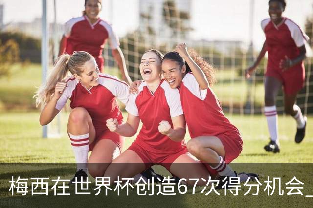 梅西在世界杯创造67次得分机会 追平马拉多纳纪录