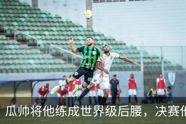 瓜帅将他练成世界级后腰，决赛他为何拒绝？