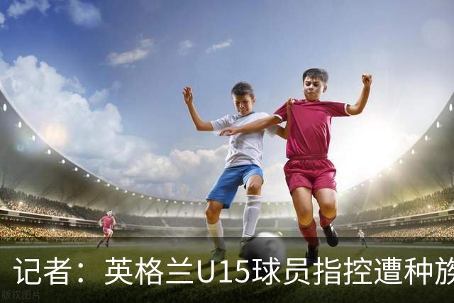 记者：英格兰U15球员指控遭种族歧视，国际足联将展开调查