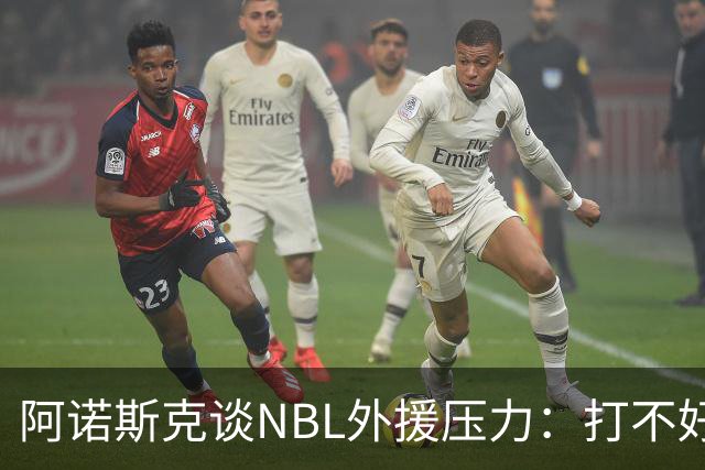 阿诺斯克谈NBL外援压力：打不好随时被裁 最初合同只有一个月保障