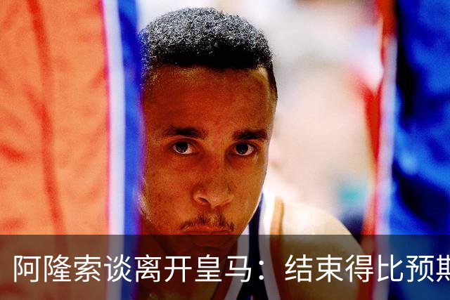 阿隆索谈离开皇马：结束得比预期早，我已竭尽全力并无怨恨